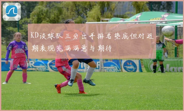 KD谈球队三分出手排名垫底但对近期表现充满满意与期待