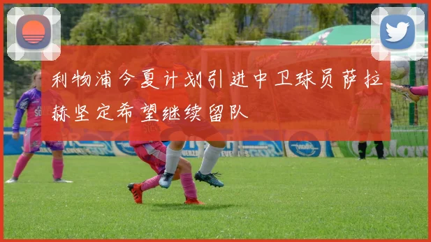 利物浦今夏计划引进中卫球员萨拉赫坚定希望继续留队