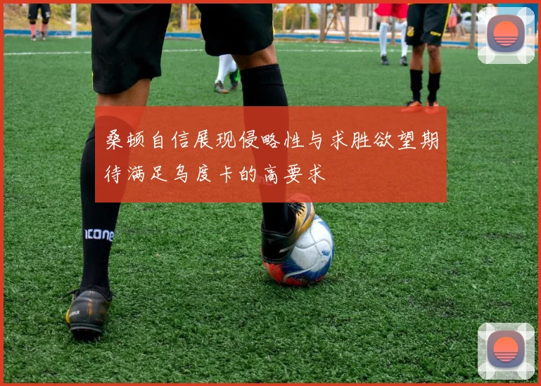桑顿自信展现侵略性与求胜欲望期待满足乌度卡的高要求