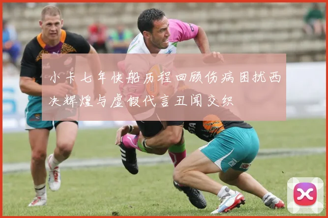 小卡七年快船历程回顾伤病困扰西决辉煌与虚假代言丑闻交织