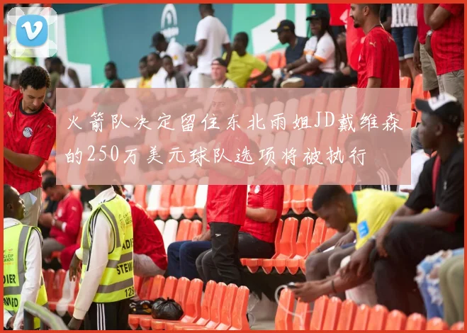 火箭队决定留住东北雨姐JD戴维森的250万美元球队选项将被执行