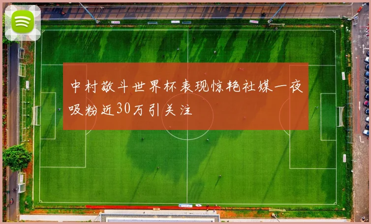 中村敬斗世界杯表现惊艳社媒一夜吸粉近30万引关注