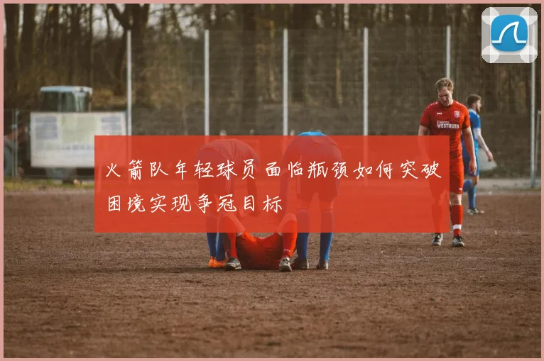 火箭队年轻球员面临瓶颈如何突破困境实现争冠目标