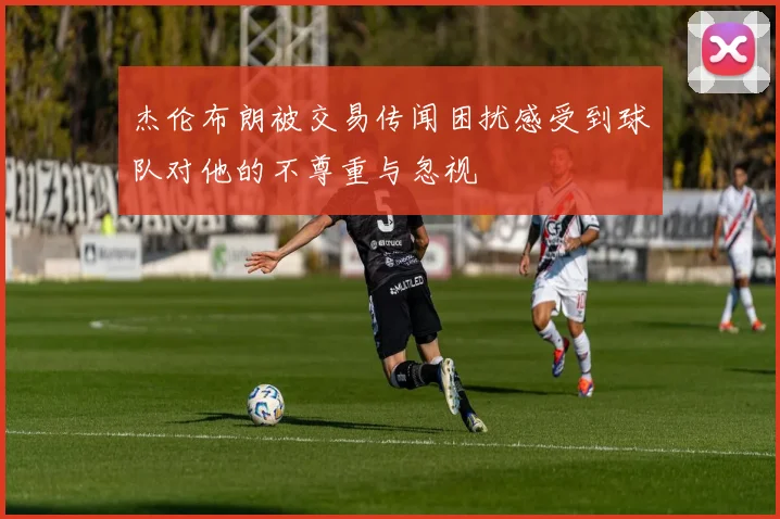 杰伦布朗被交易传闻困扰感受到球队对他的不尊重与忽视