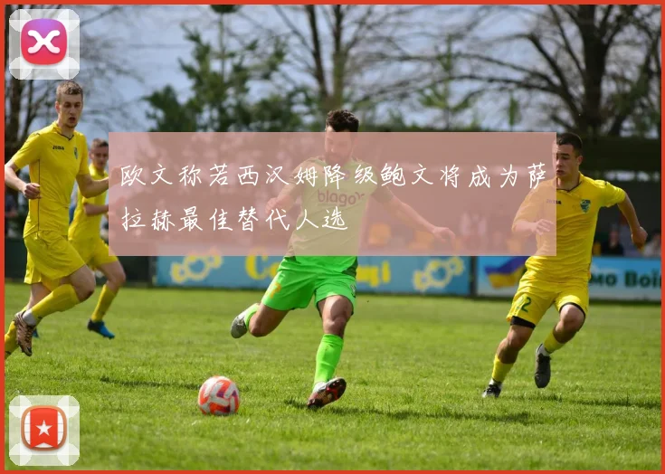 欧文称若西汉姆降级鲍文将成为萨拉赫最佳替代人选