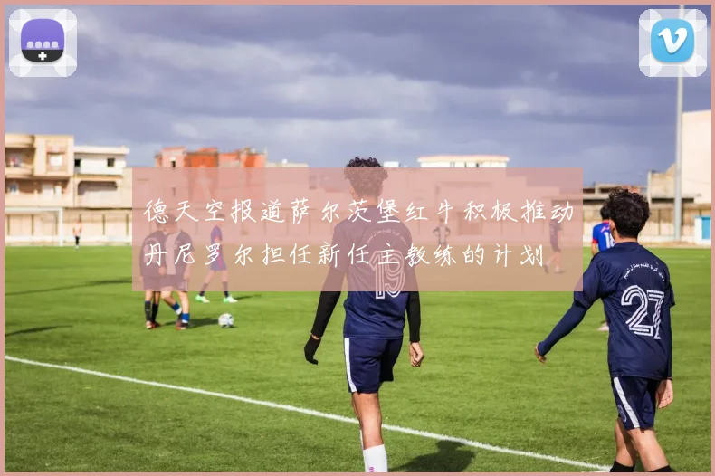 德天空报道萨尔茨堡红牛积极推动丹尼罗尔担任新任主教练的计划