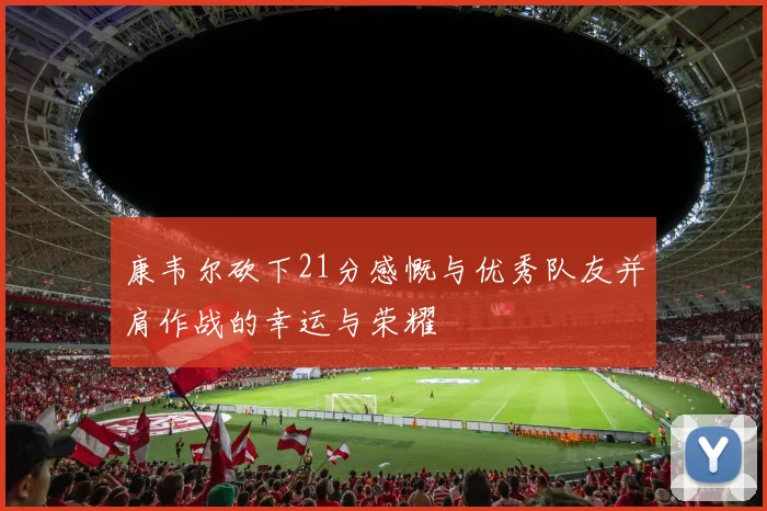 康韦尔砍下21分感慨与优秀队友并肩作战的幸运与荣耀