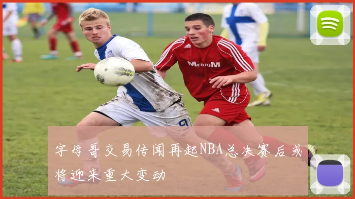 字母哥交易传闻再起NBA总决赛后或将迎来重大变动