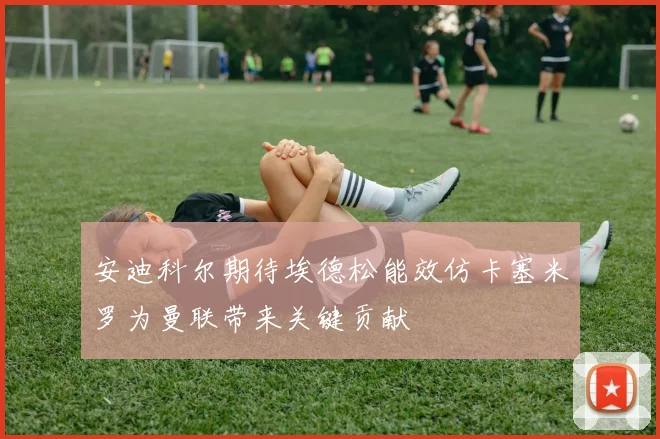 安迪科尔期待埃德松能效仿卡塞米罗为曼联带来关键贡献