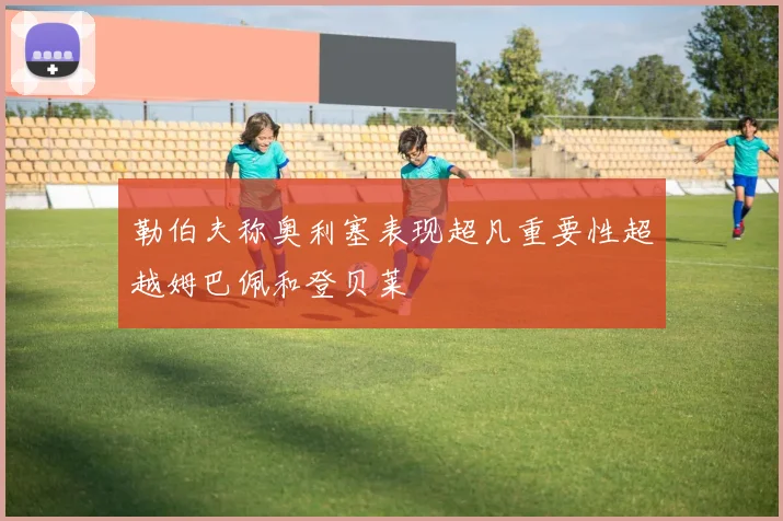 勒伯夫称奥利塞表现超凡重要性超越姆巴佩和登贝莱
