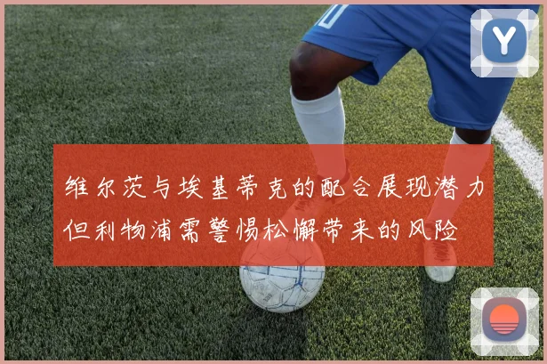维尔茨与埃基蒂克的配合展现潜力但利物浦需警惕松懈带来的风险