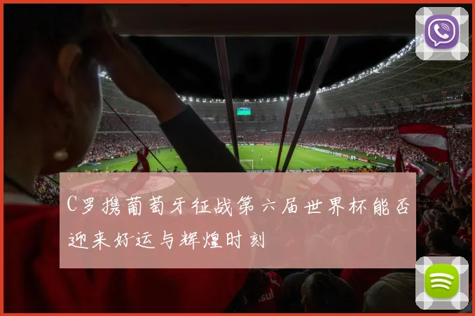 C罗携葡萄牙征战第六届世界杯能否迎来好运与辉煌时刻