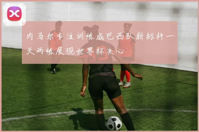内马尔专注训练成巴西队新标杆一天两练展现世界杯决心