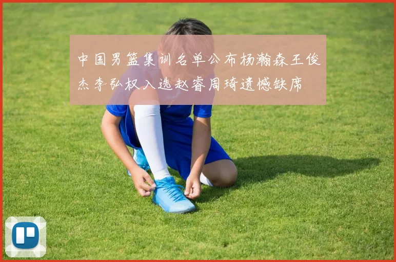 中国男篮集训名单公布杨瀚森王俊杰李弘权入选赵睿周琦遗憾缺席
