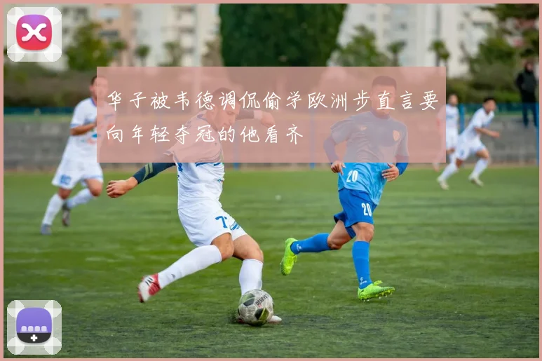 华子被韦德调侃偷学欧洲步直言要向年轻夺冠的他看齐