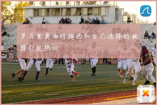 罗马里奥面对梅西和自己选择的抉择引发热议