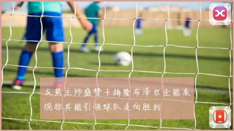 灰熊主帅盛赞卡梅隆布泽尔全能表现称其能引领球队走向胜利