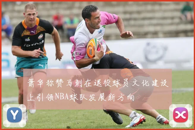 萧华称赞马刺在退役球员文化建设上引领NBA球队发展新方向